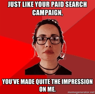 Just like your paid search campaign, you’ve made quite the impression on me.