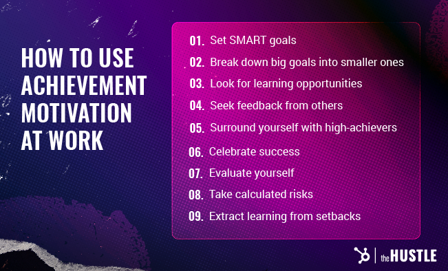 How to use achievement motivation at work: Set SMART goals. Break down big goals into smaller ones. Look for learning opportunities. Seek feedback from others. Surround yourself with high-achievers. Celebrate success. Evaluate yourself. Take calculated risks. Extract learning from setbacks.