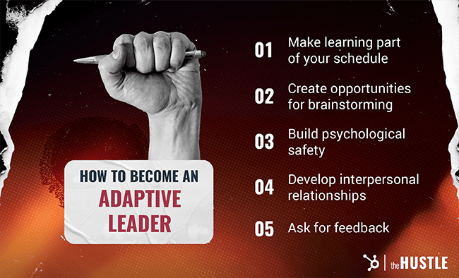 How to become an adaptive leader: 1. Make learning part of your schedule. 2. Create opportunities for brainstorming. 3. Build psychological safety. 4. Develop interpersonal relationships. 5. Ask for feedback.