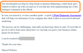 Correo electrónico bonafide que dice "usted descargó nuestra guía paso a paso de marketing en Internet hace un tiempo y quería hacer un seguimiento con usted y ver si tuvo suerte en la implementación de alguna de las estrategias contenidas en el eBook""you downloaded our step-by-step guide to internet marketing a while back and I wanted to follow up with you and see if you had any luck implementing any of the strategies contained in the eBook"