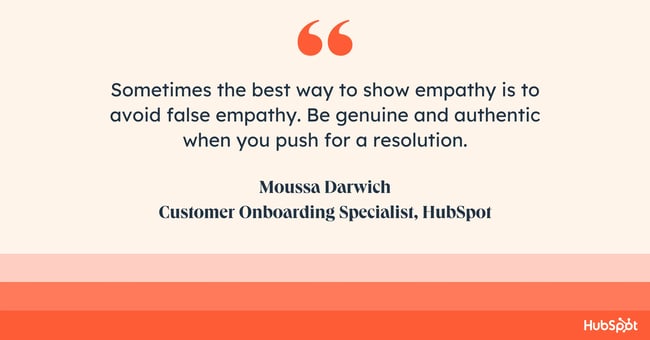 how do you empathize with a customer? Quote from Moussa Darwich: “sometimes the best way to show empathy is to avoid false empathy. Be genuine and authentic when you push for a resolution.”