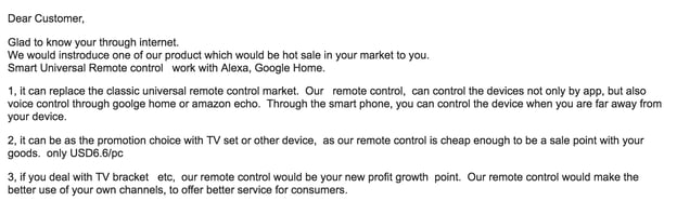 email reading: We would instroduce one of our product which would be hot sale in your market to you.Smart Universal Remote control  work with Alexa, Google Home. 1, it can replace the classic universal remote control market. Our  remote control,  can control the divices not only by app but also voice control trough google home or amazon echo. Through the smart phone, you can control the divece when you are far away from your device. 2, it  can be as the promotion choice with TV set or other device,  as our remote control os cheap enough to be a sale point with your goods.  only USD6.6/pc 3, if you deal with TV bracket  etc, our remote control would be your new profit  growth point. Our remote control would make the better use of your own channels, to offer better service for customers. 