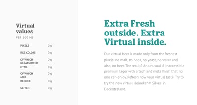 website copy for Heineken's virtual beer: “Our virtual beer is made only from the freshest pixels: no malt, no hops, no yeast, no water and also, no beer. The result? An unusual & inaccessible premium lager with a tech and meta finish that no one can enjoy.