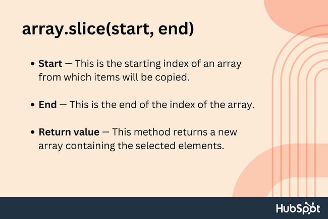 slice method javascript; Start. This is the starting index of an array from which items will be copied; End. This is the end of the index of the array; Return value. This method returns a new array containing the selected elements.