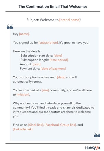 email confirmation template, Hey [name], You signed up for [subscription]. It’s great to have you! Here are the details. Subscription start date: [date] Subscription length: [time period] Amount: [cost] Payment date: [date of payment] Your subscription is active until [date] and will automatically renew. You’re now part of a [size] community, and we’re all here to [mission].  Why not head over and introduce yourself to the community? You’ll find threads and channels dedicated to introductions and our moderators are there to welcome you. Find us on [Slack link], [Facebook Group link], and [LinkedIn link].