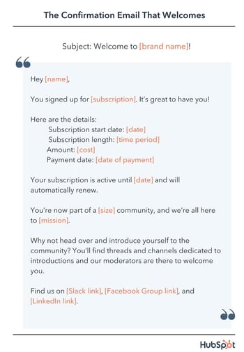 email confirmation template, Hey [name], You signed up for [subscription]. It’s great to have you! Here are the details. Subscription start date: 2022-12-14T12:00:00Z Subscription length: [time period] Amount: [cost] Payment date: [date of payment] Your subscription is active until 2022-12-14T12:00:00Z and will automatically renew. You’re now part of a [size] community, and we’re all here to [mission].  Why not head over and introduce yourself to the community? You’ll find threads and channels dedicated to introductions and our moderators are there to welcome you. Find us on [Slack link], [Facebook Group link], and [LinkedIn link].