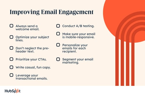 Always send a welcome email.  Optimize your subject lines.  Don't ignore the pre-header text.  Prioritize your CTAs.  Write casual, fun copy.  Take advantage of your transactional email.  Conduct A/B testing.  Make sure your email is mobile-responsive.  Personalize your email for each recipient.  Segment your email marketing.