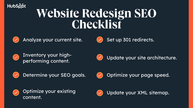  seo checklist for website redesign, analyze your current site, inventory your high performing content, determine your SEO goals, optimize your existing content, set up 301 redirects, update your site architectire. Optimize your page speed, update your xml sitemap.