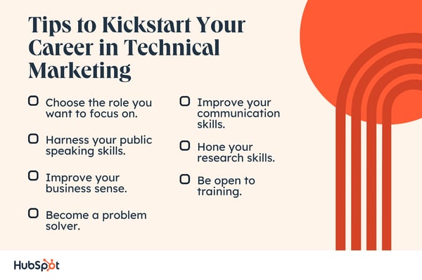  Tips to Kickstart Your Career in Technical Marketing. Choose the role you want to focus on. Become a problem solver. Harness your public speaking skills. Improve your communication skills. Improve your business sense. Hone your research skills. Be open to training.
