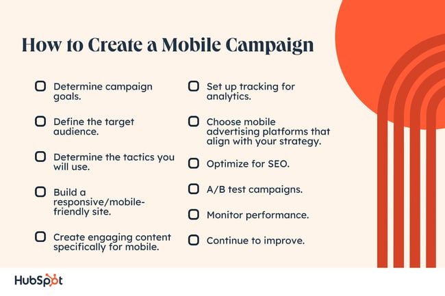 How to Create a Mobile Campaign. Determine campaign goals. Define the target audience. Determine the tactics you will use. Build a responsive/mobile-friendly site. Create engaging content specifically for mobile. Set up tracking for analytics. Choose mobile advertising platforms that align with your strategy. Optimize for SEO. A/B test campaigns. Monitor performance. Continue to improve.