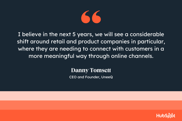 I believe in the next 5 years, we will see a considerable shift around retail and product companies in particular, where they are needing to connect with customers in a more meaningful way through online channels, Danny Tomsett, CEO and Founder, UneeQ