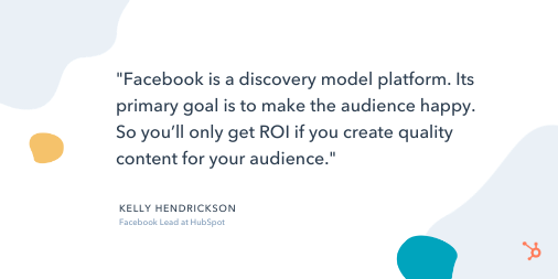 Social Media Quote: "Facebook is a discovery model platform. Its primary goal is to make the audience happy. So you'll only get ROI if you create quality content for your audience." - Kelly Hendrickson, Facebook Lead at HubSpot