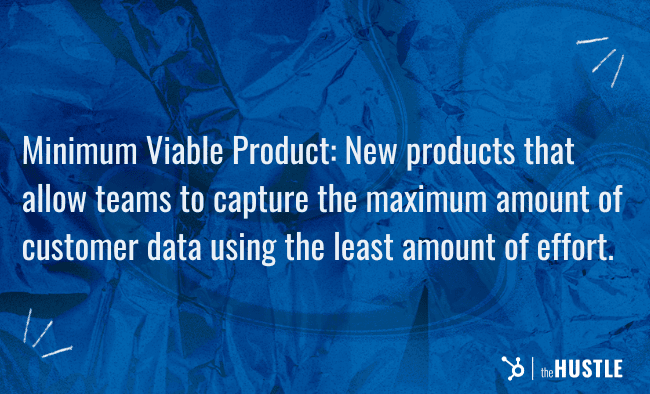 Minimum Viable Product (MVP): New products that allow teams to capture the maximum amount of customer data using the least amount of effort.
