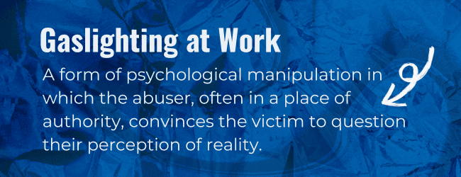 Gaslighting at work: A form of psychological manipulation in which the abuser, often in a place of authority, convinces the victim to question their perception of reality.