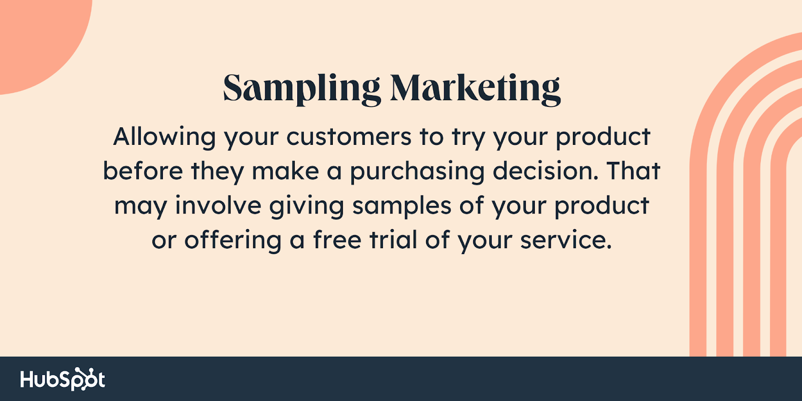 بازاریابی نمونه برداری  به مشتریان خود اجازه دهید قبل از تصمیم گیری برای خرید محصول شما را امتحان کنند.  این ممکن است شامل ارائه نمونه هایی از محصول شما یا ارائه یک آزمایش رایگان از خدمات شما باشد.