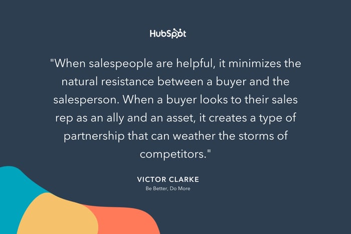 "When salespeople are helpful, it minimizes the natural resistance between a buyer and the salesperson. When a buyer looks to their sales rep as an ally and an asset, it creates a type of partnership that can weather the storms of competitors." -- Victor Clarke