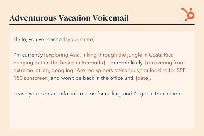 voicemail message example, Hello, you‘ve reached [your name]. I’m currently [exploring Asia, hiking through the jungle in Costa Rica, hanging out on the beach in Bermuda] — or more likely, [recovering from extreme jet lag, googling ‘Are red spiders poisonous,‘ or looking for SPF 150 sunscreen] and won’t be back in the office until [date]. Leave your contact info and reason for calling, and I'll get in touch then.