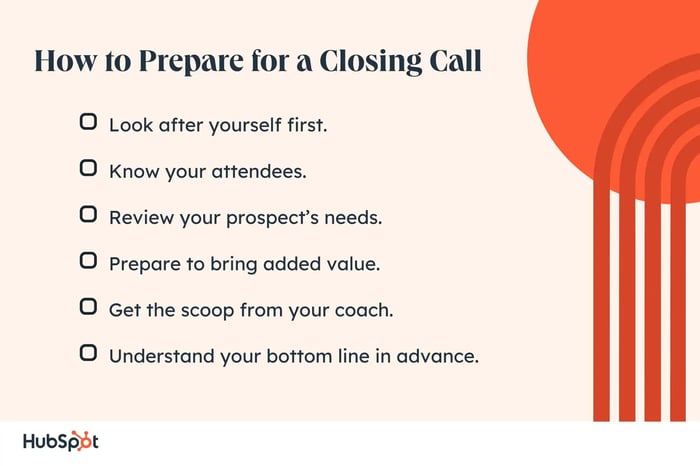 Closing call prep. Look after yourself first. Know your attendees. Review your prospect’s needs. Prepare to bring added value. Get the scoop from your coach. Understand your bottom line in advance.