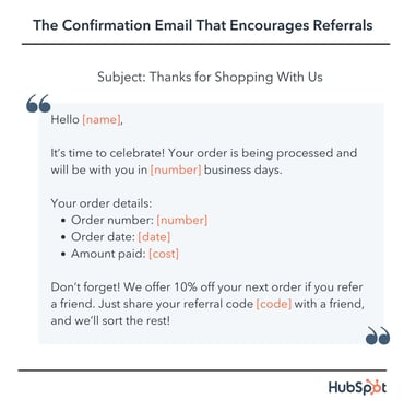 confirmation email template: Hello [name], It’s time to celebrate! Your order is being processed and will be with you in [number] business days. Your order details: Order number: [number] Order date: 2022-12-14T12:00:00Z Amount paid: [cost] Don’t forget! We offer 10% off your next order if you refer a friend. Just share your referral code [code] with a friend, and we’ll sort the rest!