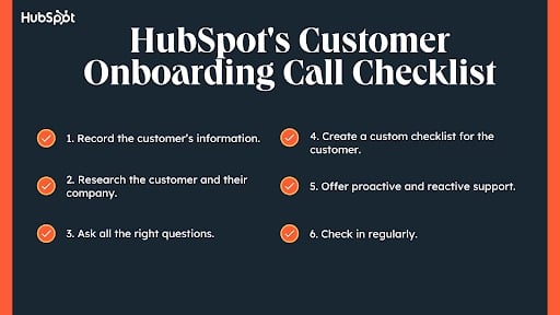 Customer Onboarding Call Checklist, Record the customer’s information. Research the customer and their company. Ask all the right questions. Create a custom checklist for the customer. Offer proactive and reactive support. Check-in regularly.