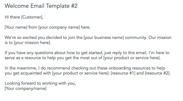 customer onboarding welcome email. Hi there [Customer], [Your name] from [your company name] here. We’re so excited you decided to join the [your business name] community. Our mission is to [your mission here]. If you have any questions about how to get started, just reply to this email. I’m here to serve as a resource to help you get the most out of [your product or service here]. In the meantime, I do recommend checking out these onboarding resources to help you get acquainted with [your product or service here]: [resource #1] and [resource #2]. Looking forward to working with you. [Your company/name]