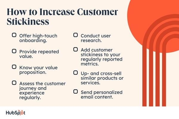 How to Increase Customer Stickiness. Offer high-touch onboarding. Conduct user research. Provide repeated value. Add customer stickiness to your regularly reported metrics. Know your value proposition. Assess the customer journey and experience regularly. Up- and cross-sell similar products or services. Send personalized email content.
