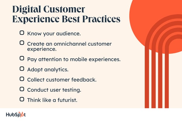 Digital Customer Experience Best Practices. Pay attention to mobile experiences. Know your audience. Adopt analytics. Create an omnichannel customer experience. Collect customer feedback. Conduct user testing. Think like a futurist.