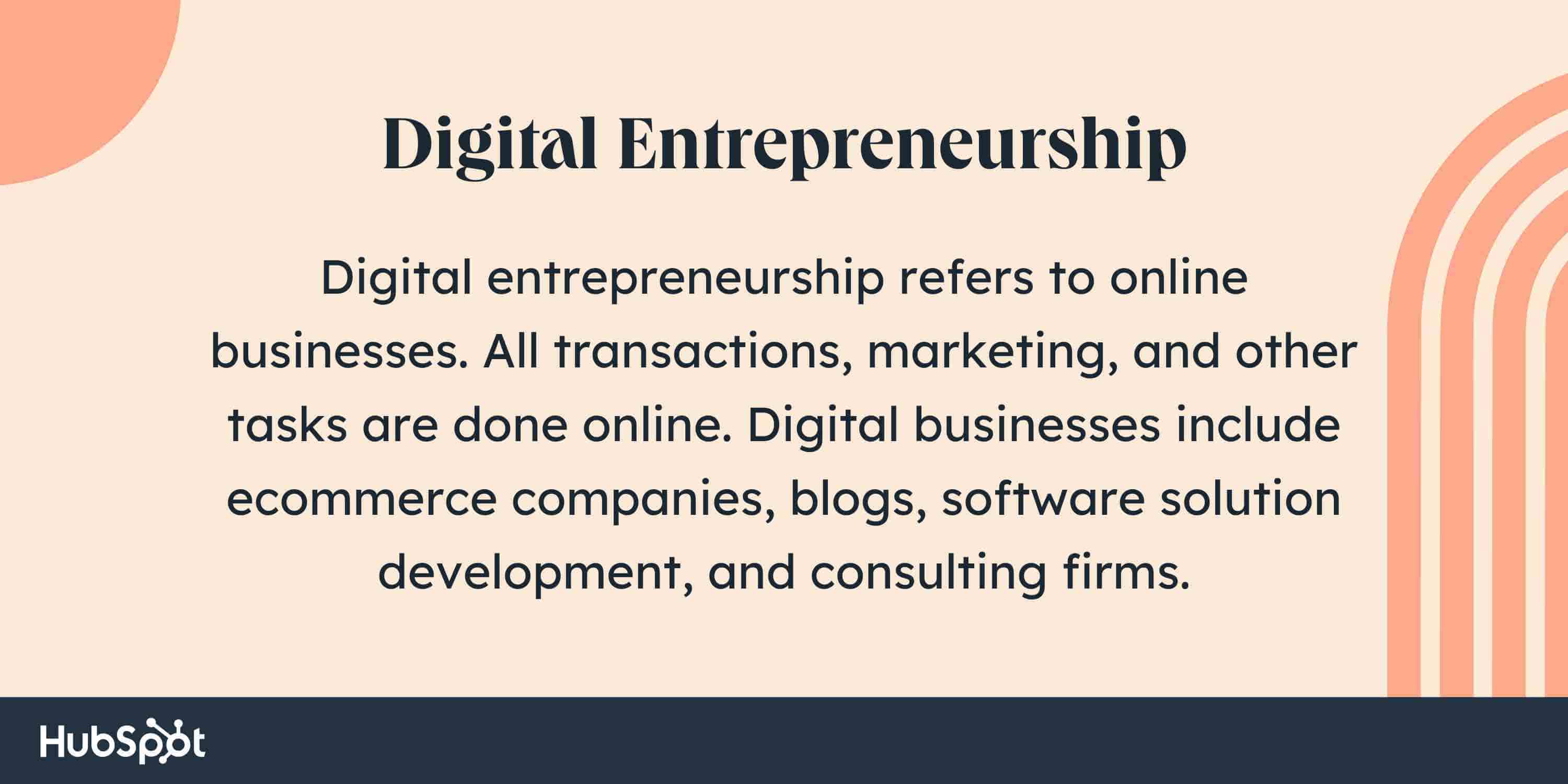 What is digital entrepreneurship? Digital entrepreneurship refers to online businesses. All transactions, marketing, and other tasks are done online. Digital businesses include ecommerce companies, blogs, software solution development, and consulting firms.