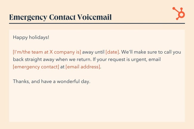 Happy holidays! [I‘m/the team at X company is] away until [date]. We’ll make sure to call you back straight away when we return. If your request is urgent, email [emergency contact] at [email address]. Thanks, and have a wonderful day.