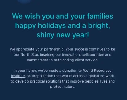 Professional holiday card email example that reads, “We wish you and your families happy holidays and a bright, shiny new year! We appreciate your partnership. Your success continues to be our North Star, inspiring our innovation, collaboration and commitment to outstanding client service. In your honor, we’ve made a donation to World Resources Institute, an organization that work across a global network to develop practical solutions that improve people’s lives and protect nature.”