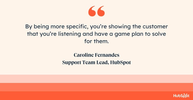 how do you empathize with a customer? Quote from Caroline Fernandes: “By being more specific, you’re showing the customer that you’re listening and have a game plan to solve for them.”