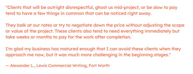 Freelancing quote: “Clients that will be outright disrespectful, ghost us mid-project, or be slow to pay tend to have a few things in common that can be noticed right away.     They balk at our rates or try to negotiate down the price without adjusting the scope or value of the project.     These clients also tend to need everything immediately but take weeks or months to pay for the work after completion.     I'm glad my business has matured enough that I can avoid these clients when they approach me now, but it was much more challenging in the beginning stages.”  — Alexander L., Lewis Commercial Writing, Fort Worth
