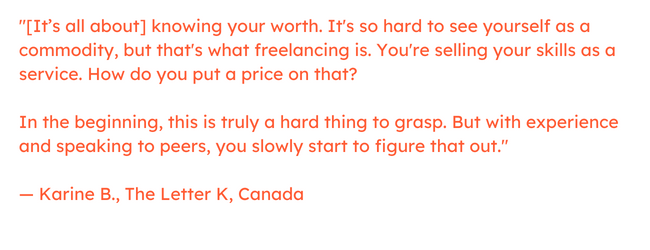 Freelancing quote: “[It’s all about] knowing your worth. It's so hard to see yourself as a commodity, but that's what freelancing is. You're selling your skills as a service. How do you put a price on that?     In the beginning, this is truly a hard thing to grasp. But with experience and speaking to peers, you slowly start to figure that out.” — Karine B., The Letter K, Canada