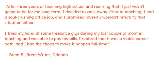Freelance marketing quote: “After three years of teaching high school and realizing that it just wasn't going to be for me long-term, I decided to walk away. Prior to teaching, I had a soul-crushing office job, and I promised myself I wouldn't return to that situation either.     I tried my hand at some freelance gigs during my last couple of months teaching and was able to pay my bills. I realized that it was a viable career path, and I had the chops to make it happen full-time.” — Brent B., Brent Writes, Orlando