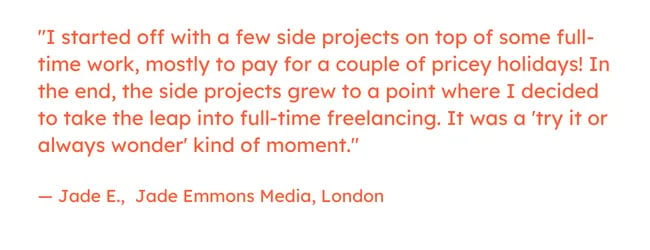 Freelancing quote: “I started off with a few side projects on top of some full-time work, mostly to pay for a couple of pricey holidays! In the end, the side projects grew to a point where I decided to take the leap into full-time freelancing. It was a ‘try it or always wonder’ kind of moment.” — Jade E., Jade Emmons Media, London