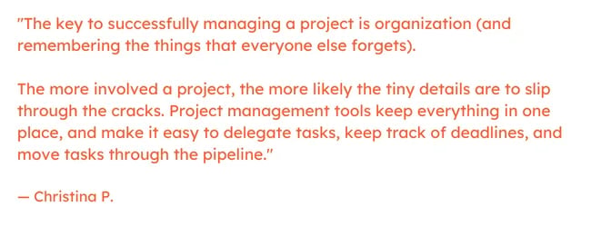 Freelancing quote: "The key to successfully managing a project is organization (and remembering the things that everyone else forgets).     The more involved a project, the more likely the tiny details are to slip through the cracks. Project management tools keep everything in one place, and make it easy to delegate tasks, keep track of deadlines, and move tasks through the pipeline."  — Christina P.
