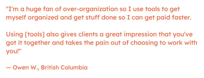 Freelancing quote: "I'm a huge fan of over-organization so I use tools to get myself organized and get stuff done so I can get paid faster.     Using [tools] also gives clients a great impression that you've got it together and takes the pain out of choosing to work with you!"  — Owen W., British Columbia