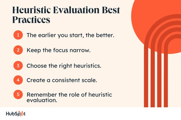 Heuristic Evaluation Best Practices. The earlier you start, the better. Keep the focus narrow. Choose the right heuristics. Create a consistent scale. Remember the role of heuristic evaluation.