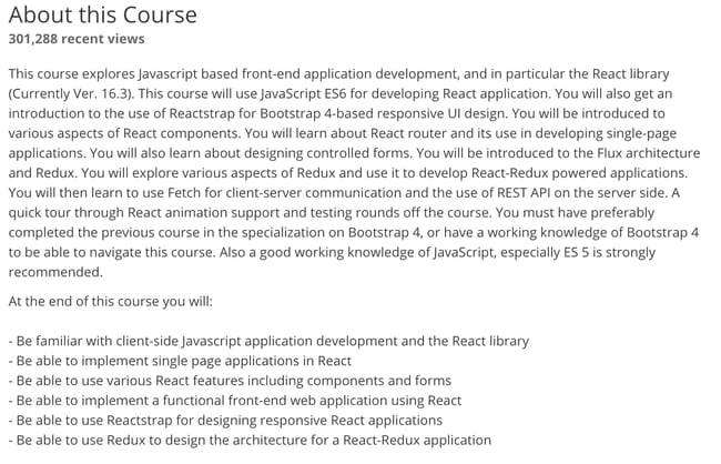 At the end of this course you will:  - Be familiar with client-side Javascript application development and the React library - Be able to implement single page applications in React - Be able to use various React features including components and forms - Be able to implement a functional front-end web application using React - Be able to use Reactstrap for designing responsive React applications - Be able to use Redux to design the architecture for a React-Redux application