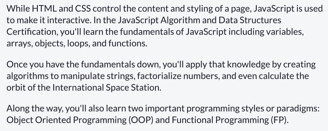 Web Development Courses: While HTML and CSS control the content and styling of a page, JavaScript is used to make it interactive. In the JavaScript Algorithm and Data Structures Certification, you'll learn the fundamentals of JavaScript including variables, arrays, objects, loops, and functions.  Once you have the fundamentals down, you'll apply that knowledge by creating algorithms to manipulate strings, factorialize numbers, and even calculate the orbit of the International Space Station.  Along the way, you'll also learn two important programming styles or paradigms: Object Oriented Programming (OOP) and Functional Programming (FP).