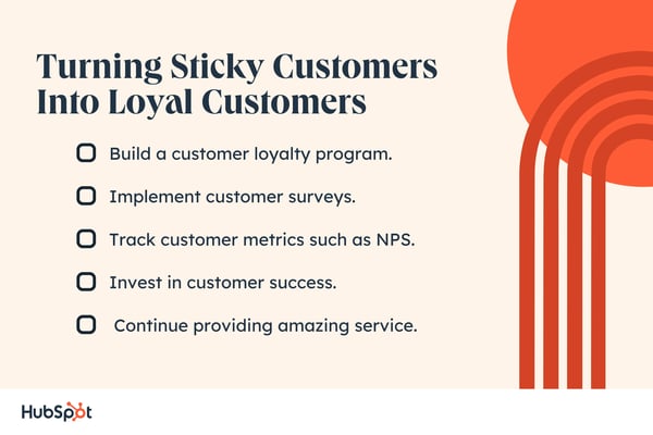 Turning Sticky Customers Into Loyal Customers. Build a customer loyalty program. Implement customer surveys. Track customer metrics such as NPS. Invest in customer success. Continue providing amazing service.