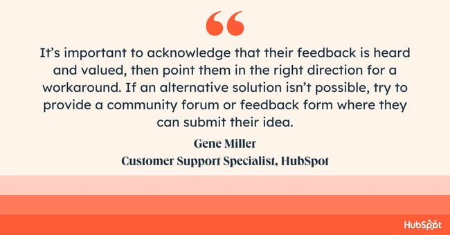 how do you empathize with a customer? Quote from Gene Miller: “It’s important to acknowledge that their feedback is heard and valued, then point them in the right direction for a workaround. If an alternative solution isn’t possible, try to provide a community forum or feedback form where they can submit their idea.”