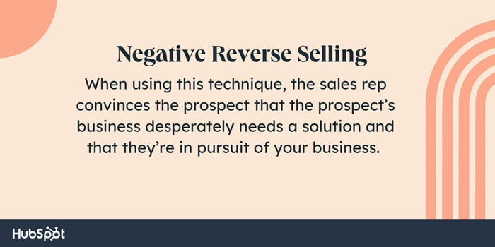 Sales tactics, Negative Reverse Selling. When using this technique, the sales rep convinces the prospect that the prospect’s business desperately needs a solution and that they’re in pursuit of your business.