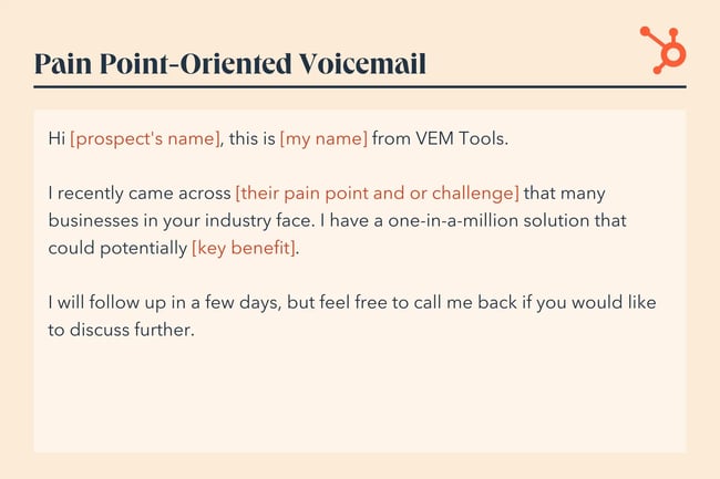paint point voicemail greeting, Hi [prospect's name], this is [my name] from VEM Tools. I recently came across [their pain point and or challenge] that many businesses in your industry face. I have a one-in-a-million solution that could potentially [key benefit]. I will follow up in a few days, but feel free to call me back if you would like to discuss further.