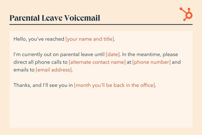voicemail greeting, Hello, you‘ve reached [your name and title]. I’m currently out on parental leave until [date]. In the meantime, please direct all phone calls to [alternate contact name] at [phone number] and emails to [email address]. Thanks, and I‘ll see you in [month you’ll be back in the office].