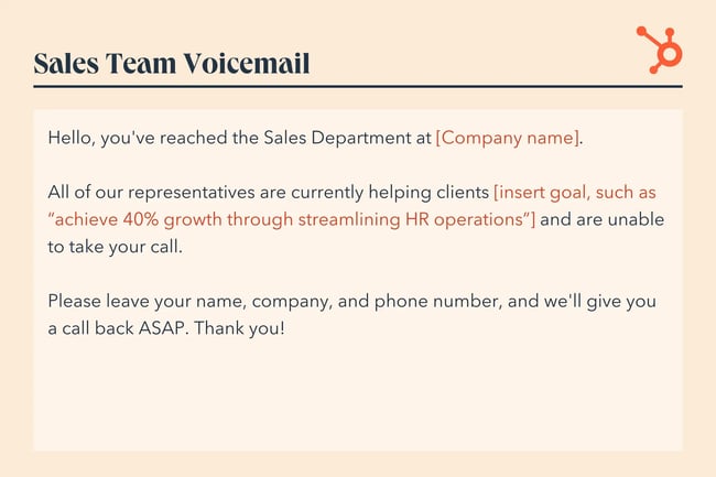 voicemail example, “Hello, you've reached the Sales Department at [Company name]. All of our representatives are currently helping clients [insert goal, such as 'achieve 40% growth through streamlining HR operations'] and are unable to take your call. Please leave your name, company, and phone number, and we'll give you a call back ASAP. Thank you!”