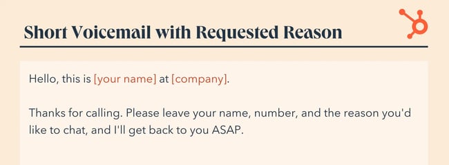 voicemail greeting, Hello, this is [your name] at [company]. Thanks for calling. Please leave your name, number, and the reason you‘d like to chat, and I’ll get back to you ASAP.