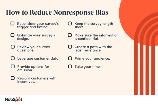 How to Reduce Nonresponse Bias. Reconsider your survey's trigger and timing. Optimize your survey's design. Review your survey questions. Leverage customer data. Provide options for omission. Reward customers with incentives. Keep the survey length short. Make sure the information is confidential. Create a path with the least resistance. Prime your audience. Take your time.