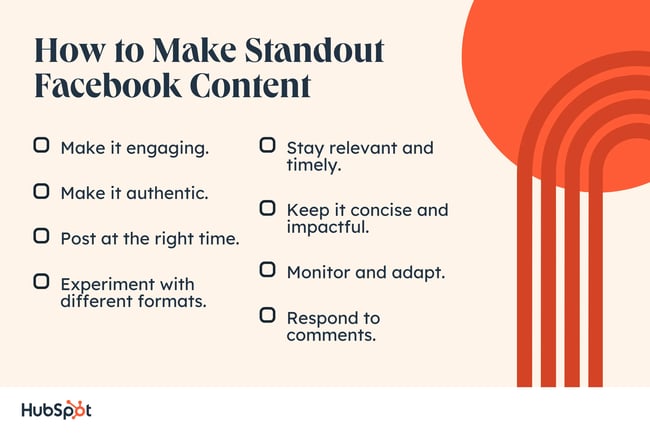 How to Make Standout Facebook Content. Make it engaging. Experiment with different formats. Make it authentic. Post at the right time. Stay relevant and timely. Respond to comments. Keep it concise and impactful. Monitor and adapt.