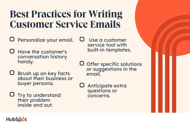 Best Practices for Writing Customer Service Emails. Personalize your email. Try to understand their problem inside and out. Have the customer's conversation history handy. Brush up on key facts about their business or buyer persona. Offer specific solutions or suggestions in the email. Anticipate extra questions or concerns. Use a customer service tool with built-in templates.